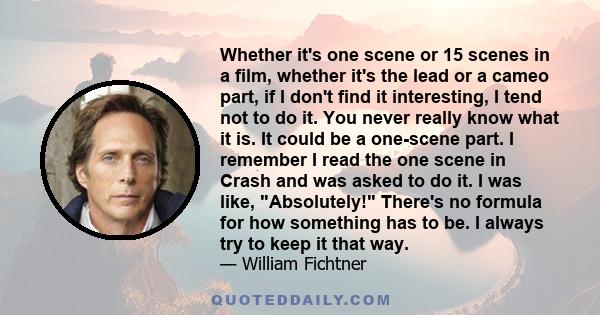 Whether it's one scene or 15 scenes in a film, whether it's the lead or a cameo part, if I don't find it interesting, I tend not to do it. You never really know what it is. It could be a one-scene part. I remember I