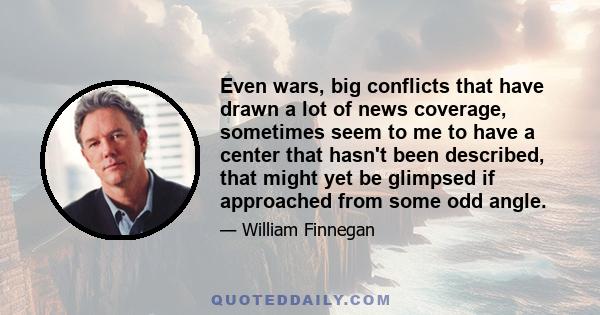 Even wars, big conflicts that have drawn a lot of news coverage, sometimes seem to me to have a center that hasn't been described, that might yet be glimpsed if approached from some odd angle.