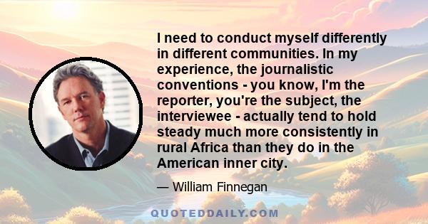 I need to conduct myself differently in different communities. In my experience, the journalistic conventions - you know, I'm the reporter, you're the subject, the interviewee - actually tend to hold steady much more