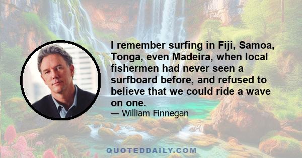 I remember surfing in Fiji, Samoa, Tonga, even Madeira, when local fishermen had never seen a surfboard before, and refused to believe that we could ride a wave on one.