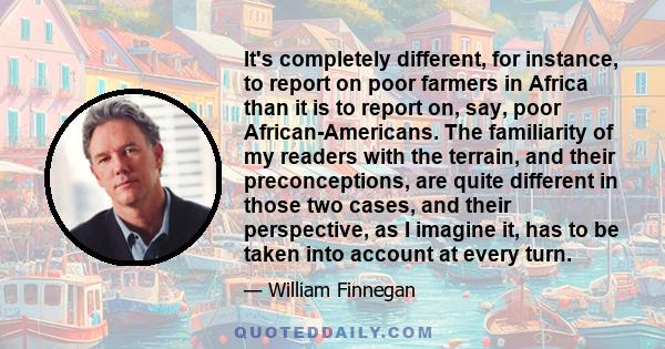 It's completely different, for instance, to report on poor farmers in Africa than it is to report on, say, poor African-Americans. The familiarity of my readers with the terrain, and their preconceptions, are quite