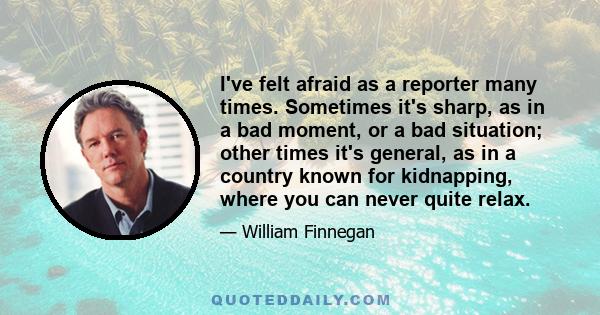 I've felt afraid as a reporter many times. Sometimes it's sharp, as in a bad moment, or a bad situation; other times it's general, as in a country known for kidnapping, where you can never quite relax.