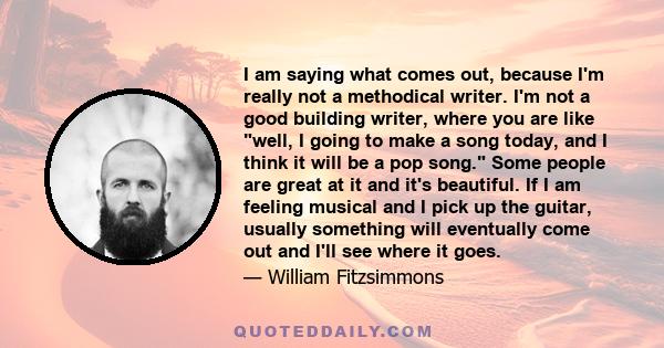 I am saying what comes out, because I'm really not a methodical writer. I'm not a good building writer, where you are like well, I going to make a song today, and I think it will be a pop song. Some people are great at