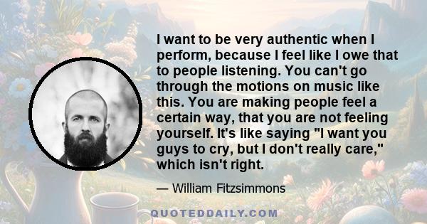 I want to be very authentic when I perform, because I feel like I owe that to people listening. You can't go through the motions on music like this. You are making people feel a certain way, that you are not feeling