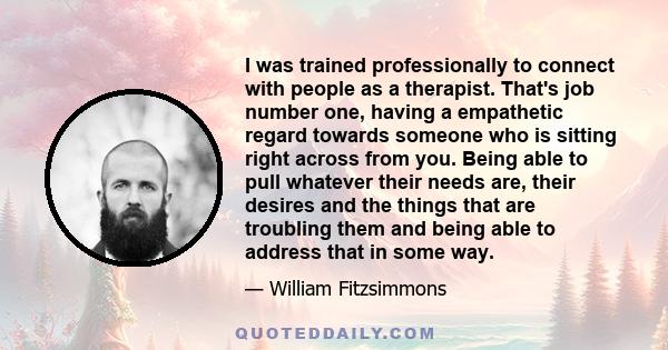 I was trained professionally to connect with people as a therapist. That's job number one, having a empathetic regard towards someone who is sitting right across from you. Being able to pull whatever their needs are,