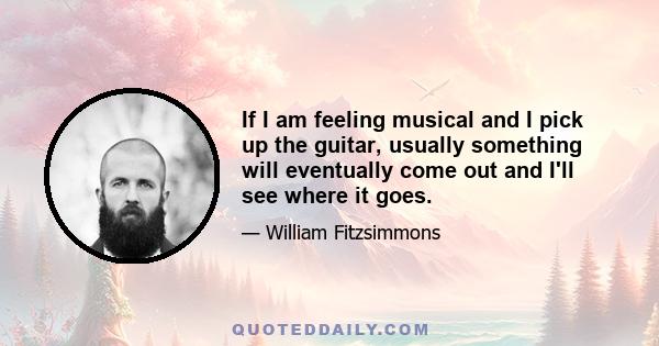 If I am feeling musical and I pick up the guitar, usually something will eventually come out and I'll see where it goes.