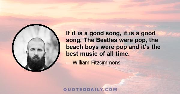 If it is a good song, it is a good song. The Beatles were pop, the beach boys were pop and it's the best music of all time.