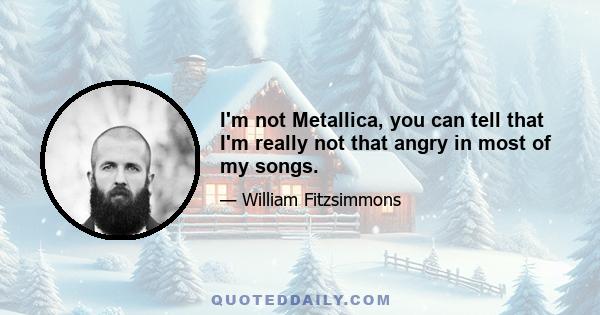 I'm not Metallica, you can tell that I'm really not that angry in most of my songs.