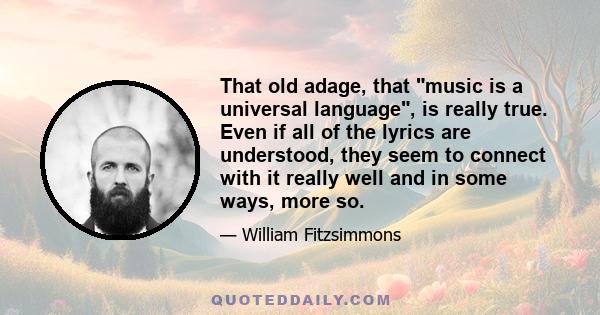 That old adage, that music is a universal language, is really true. Even if all of the lyrics are understood, they seem to connect with it really well and in some ways, more so.