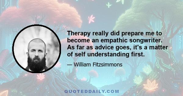 Therapy really did prepare me to become an empathic songwriter. As far as advice goes, it's a matter of self understanding first.