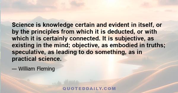 Science is knowledge certain and evident in itself, or by the principles from which it is deducted, or with which it is certainly connected. It is subjective, as existing in the mind; objective, as embodied in truths;