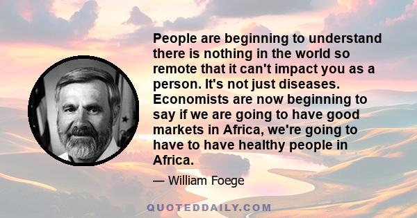 People are beginning to understand there is nothing in the world so remote that it can't impact you as a person. It's not just diseases. Economists are now beginning to say if we are going to have good markets in