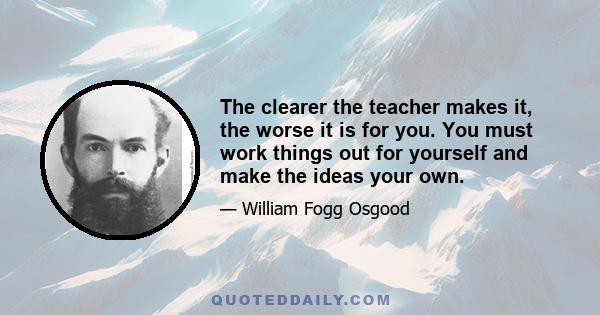 The clearer the teacher makes it, the worse it is for you. You must work things out for yourself and make the ideas your own.