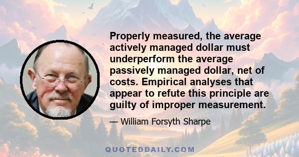 Properly measured, the average actively managed dollar must underperform the average passively managed dollar, net of costs. Empirical analyses that appear to refute this principle are guilty of improper measurement.