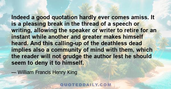 Indeed a good quotation hardly ever comes amiss. It is a pleasing break in the thread of a speech or writing, allowing the speaker or writer to retire for an instant while another and greater makes himself heard. And