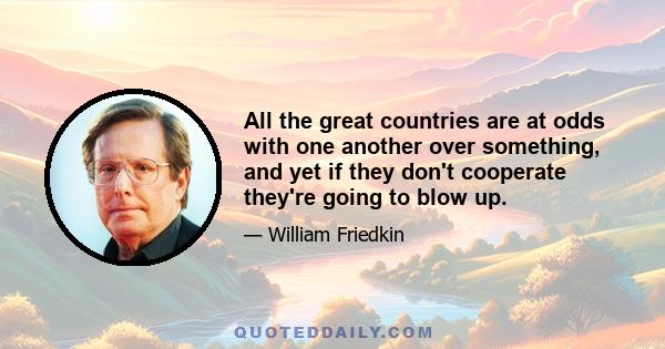 All the great countries are at odds with one another over something, and yet if they don't cooperate they're going to blow up.