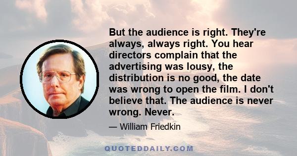 But the audience is right. They're always, always right. You hear directors complain that the advertising was lousy, the distribution is no good, the date was wrong to open the film. I don't believe that. The audience