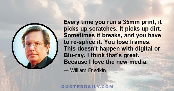 Every time you run a 35mm print, it picks up scratches. It picks up dirt. Sometimes it breaks, and you have to re-splice it. You lose frames. This doesn't happen with digital or Blu-ray. I think that's great. Because I