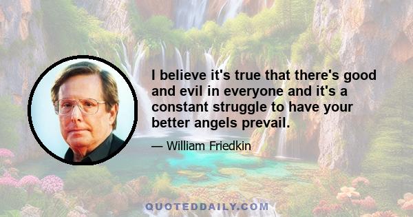 I believe it's true that there's good and evil in everyone and it's a constant struggle to have your better angels prevail.