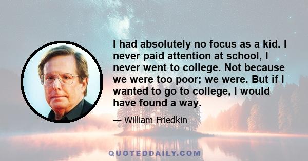 I had absolutely no focus as a kid. I never paid attention at school, I never went to college. Not because we were too poor; we were. But if I wanted to go to college, I would have found a way.