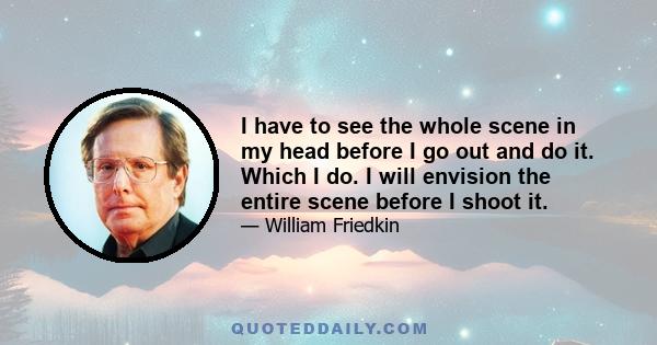 I have to see the whole scene in my head before I go out and do it. Which I do. I will envision the entire scene before I shoot it.