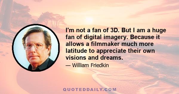 I'm not a fan of 3D. But I am a huge fan of digital imagery. Because it allows a filmmaker much more latitude to appreciate their own visions and dreams.