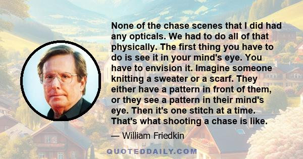 None of the chase scenes that I did had any opticals. We had to do all of that physically. The first thing you have to do is see it in your mind's eye. You have to envision it. Imagine someone knitting a sweater or a