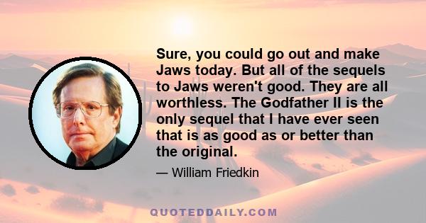 Sure, you could go out and make Jaws today. But all of the sequels to Jaws weren't good. They are all worthless. The Godfather II is the only sequel that I have ever seen that is as good as or better than the original.