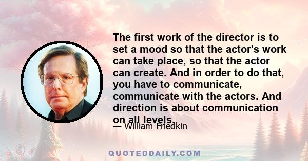 The first work of the director is to set a mood so that the actor's work can take place, so that the actor can create. And in order to do that, you have to communicate, communicate with the actors. And direction is