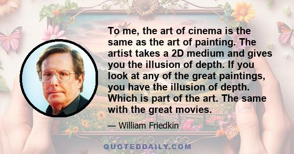 To me, the art of cinema is the same as the art of painting. The artist takes a 2D medium and gives you the illusion of depth. If you look at any of the great paintings, you have the illusion of depth. Which is part of