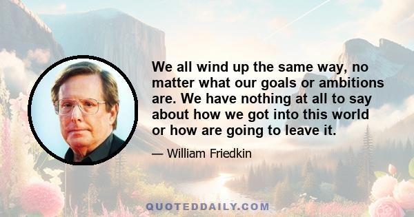 We all wind up the same way, no matter what our goals or ambitions are. We have nothing at all to say about how we got into this world or how are going to leave it.