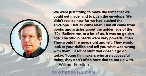 We were just trying to make the films that we could get made, and to push the envelope. We didn't realize how far we had pushed the envelope. That all came later. That all came from books and articles about the golden