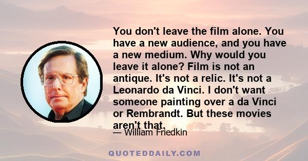 You don't leave the film alone. You have a new audience, and you have a new medium. Why would you leave it alone? Film is not an antique. It's not a relic. It's not a Leonardo da Vinci. I don't want someone painting