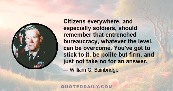 Citizens everywhere, and especially soldiers, should remember that entrenched bureaucracy, whatever the level, can be overcome. You've got to stick to it, be polite but firm, and just not take no for an answer.