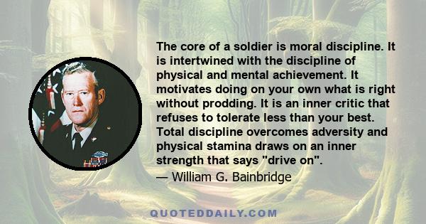 The core of a soldier is moral discipline. It is intertwined with the discipline of physical and mental achievement. It motivates doing on your own what is right without prodding. It is an inner critic that refuses to