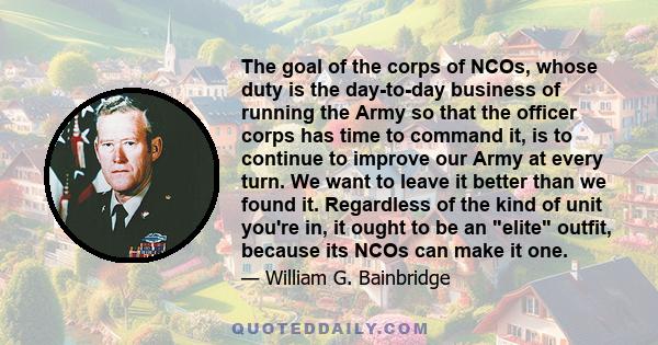 The goal of the corps of NCOs, whose duty is the day-to-day business of running the Army so that the officer corps has time to command it, is to continue to improve our Army at every turn. We want to leave it better