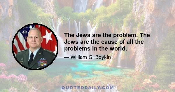 The Jews are the problem. The Jews are the cause of all the problems in the world.