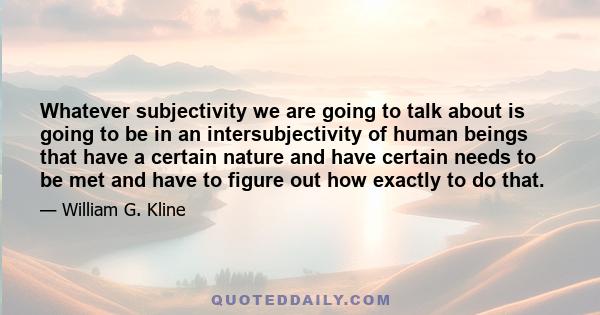 Whatever subjectivity we are going to talk about is going to be in an intersubjectivity of human beings that have a certain nature and have certain needs to be met and have to figure out how exactly to do that.