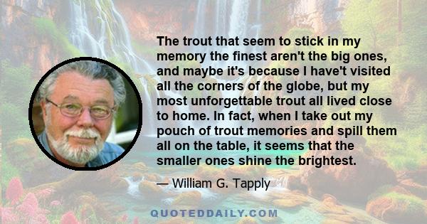 The trout that seem to stick in my memory the finest aren't the big ones, and maybe it's because I have't visited all the corners of the globe, but my most unforgettable trout all lived close to home. In fact, when I