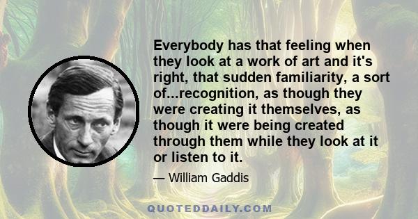 Everybody has that feeling when they look at a work of art and it's right, that sudden familiarity, a sort of...recognition, as though they were creating it themselves, as though it were being created through them while 