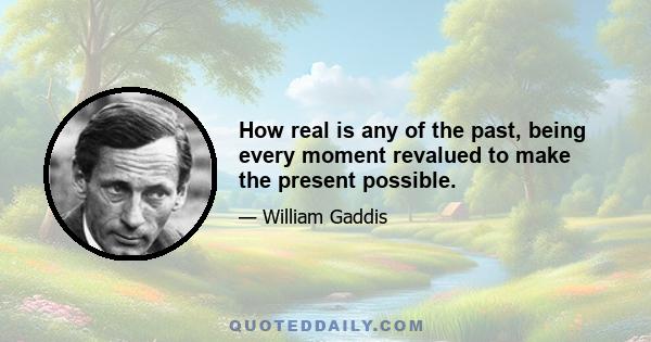 How real is any of the past, being every moment revalued to make the present possible.