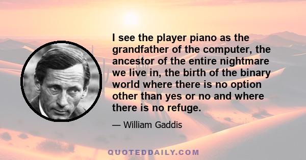 I see the player piano as the grandfather of the computer, the ancestor of the entire nightmare we live in, the birth of the binary world where there is no option other than yes or no and where there is no refuge.