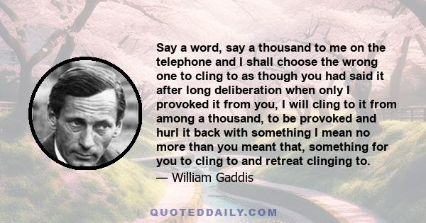 Say a word, say a thousand to me on the telephone and I shall choose the wrong one to cling to as though you had said it after long deliberation when only I provoked it from you, I will cling to it from among a