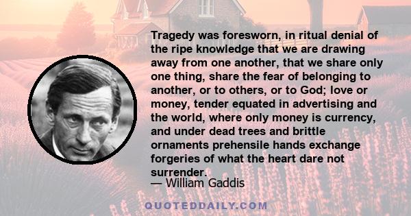 Tragedy was foresworn, in ritual denial of the ripe knowledge that we are drawing away from one another, that we share only one thing, share the fear of belonging to another, or to others, or to God; love or money,