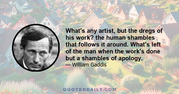 What's any artist, but the dregs of his work? the human shambles that follows it around. What's left of the man when the work's done but a shambles of apology.