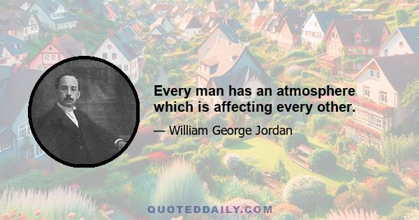 Every man has an atmosphere which is affecting every other.