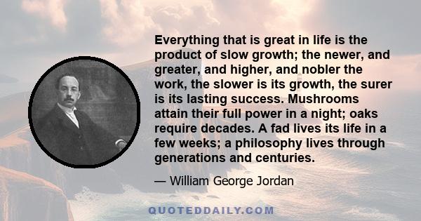 Everything that is great in life is the product of slow growth; the newer, and greater, and higher, and nobler the work, the slower is its growth, the surer is its lasting success. Mushrooms attain their full power in a 