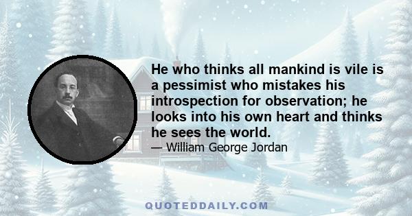 He who thinks all mankind is vile is a pessimist who mistakes his introspection for observation; he looks into his own heart and thinks he sees the world.