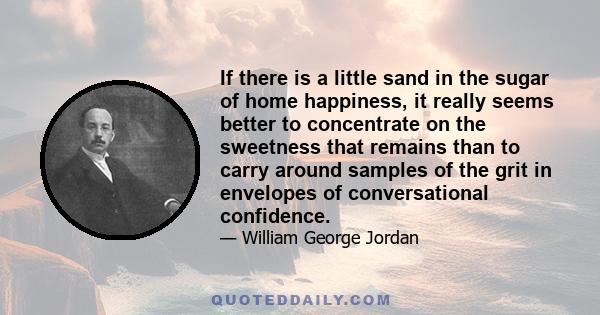 If there is a little sand in the sugar of home happiness, it really seems better to concentrate on the sweetness that remains than to carry around samples of the grit in envelopes of conversational confidence.