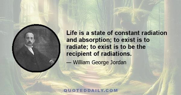 Life is a state of constant radiation and absorption; to exist is to radiate; to exist is to be the recipient of radiations.